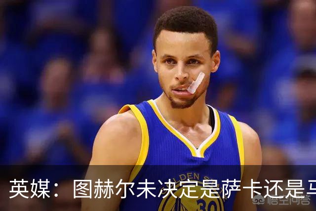 英媒：图赫尔未决定是萨卡还是马杜埃凯首发，中卫斯通斯搭孔萨